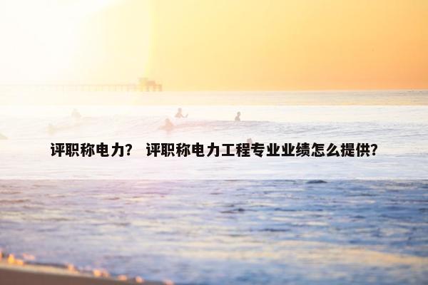 评职称电力？ 评职称电力工程专业业绩怎么提供？