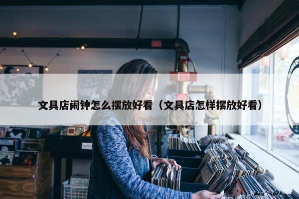 文具店闹钟怎么摆放好看（文具店怎样摆放好看）