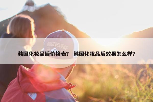 韩国化妆品后价格表？ 韩国化妆品后效果怎么样？