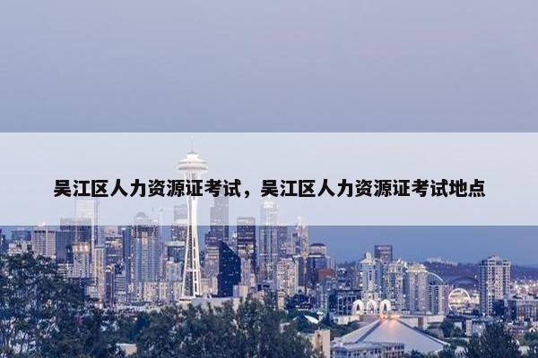 吴江区人力资源证考试，吴江区人力资源证考试地点