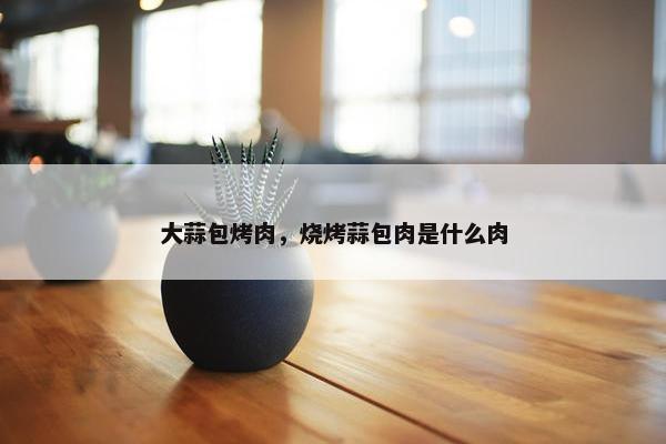 大蒜包烤肉，烧烤蒜包肉是什么肉