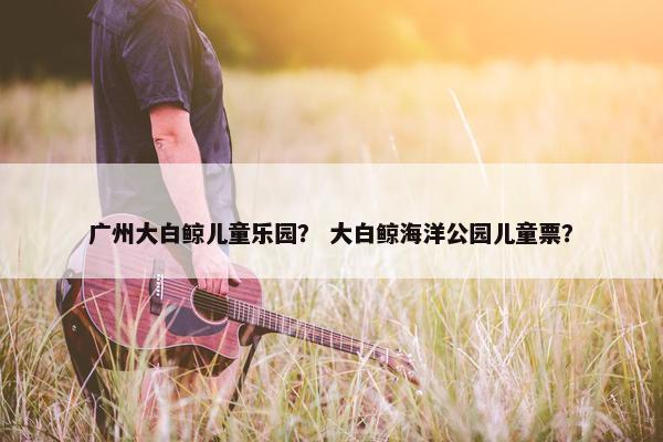 广州大白鲸儿童乐园？ 大白鲸海洋公园儿童票？