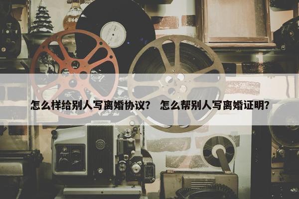 怎么样给别人写离婚协议？ 怎么帮别人写离婚证明？