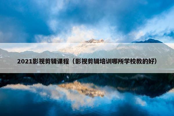2021影视剪辑课程（影视剪辑培训哪所学校教的好）