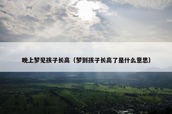 晚上梦见孩子长高（梦到孩子长高了是什么意思）