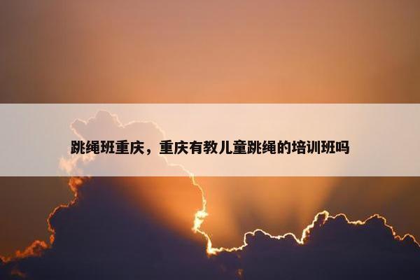 跳绳班重庆，重庆有教儿童跳绳的培训班吗