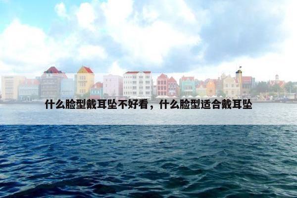 什么脸型戴耳坠不好看，什么脸型适合戴耳坠