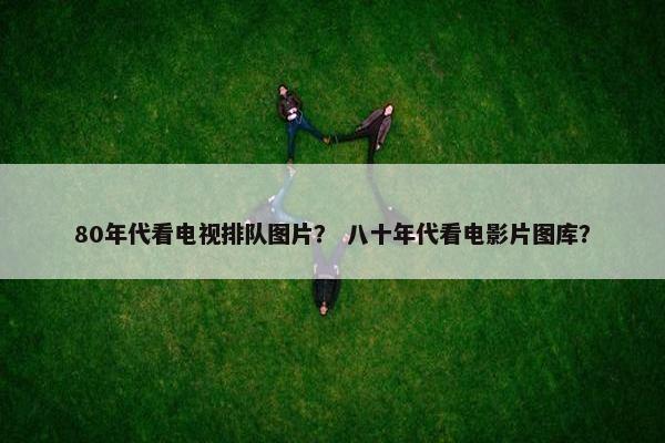 80年代看电视排队图片？ 八十年代看电影片图库？