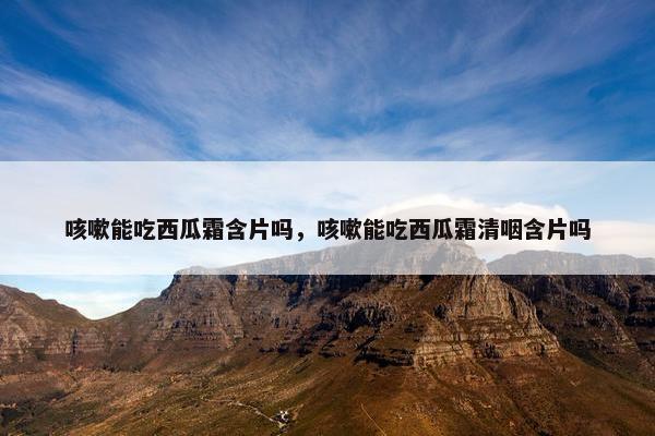 咳嗽能吃西瓜霜含片吗，咳嗽能吃西瓜霜清咽含片吗