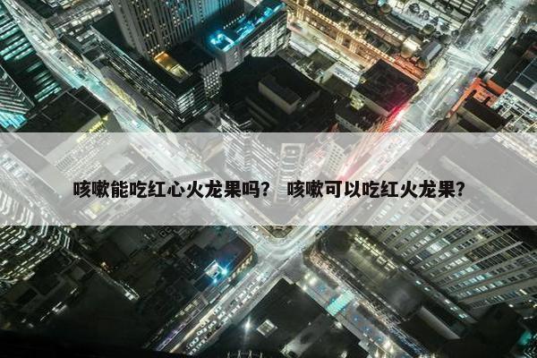 咳嗽能吃红心火龙果吗？ 咳嗽可以吃红火龙果？