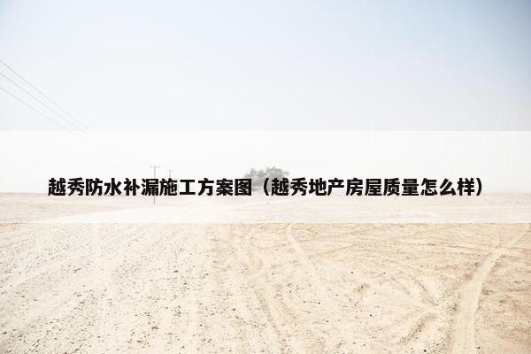 越秀防水补漏施工方案图（越秀地产房屋质量怎么样）