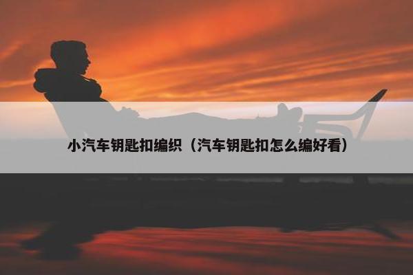 小汽车钥匙扣编织（汽车钥匙扣怎么编好看）