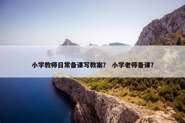小学教师日常备课写教案？ 小学老师备课？
