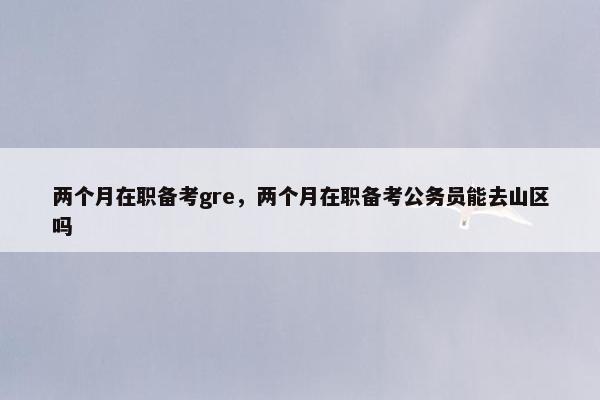 两个月在职备考gre，两个月在职备考公务员能去山区吗