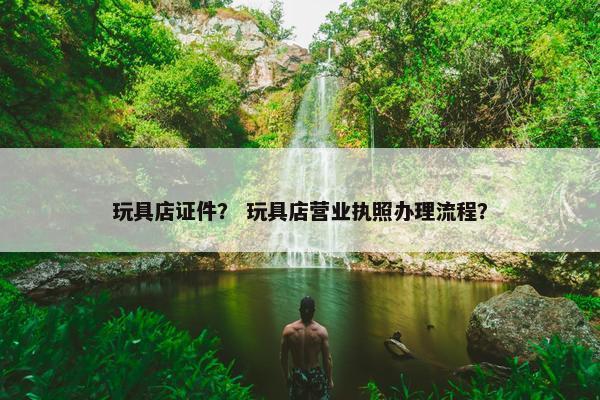 玩具店证件？ 玩具店营业执照办理流程？
