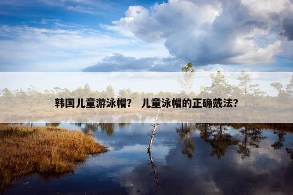 韩国儿童游泳帽？ 儿童泳帽的正确戴法？