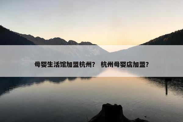 母婴生活馆加盟杭州？ 杭州母婴店加盟？