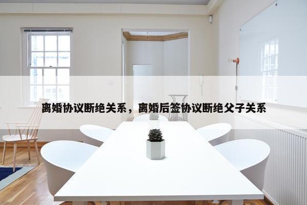 离婚协议断绝关系，离婚后签协议断绝父子关系