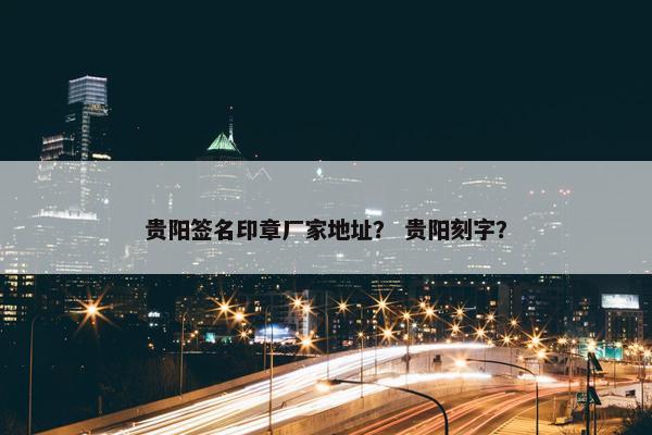 贵阳签名印章厂家地址？ 贵阳刻字？