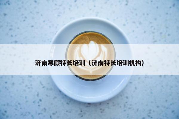 济南寒假特长培训（济南特长培训机构）
