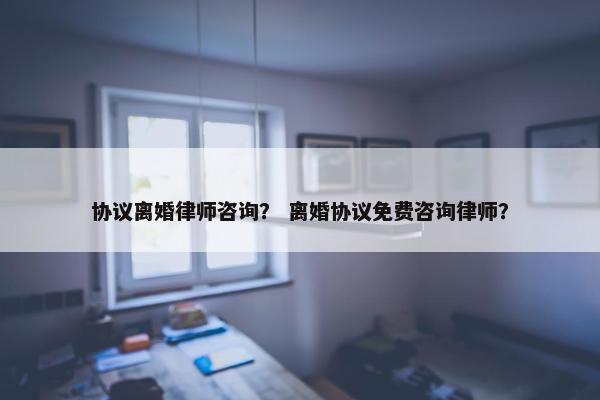 协议离婚律师咨询？ 离婚协议免费咨询律师？