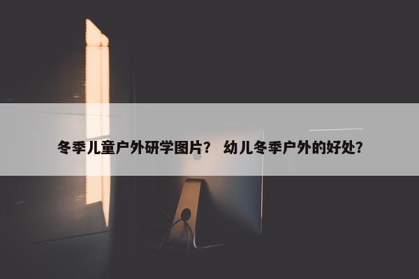 冬季儿童户外研学图片？ 幼儿冬季户外的好处？