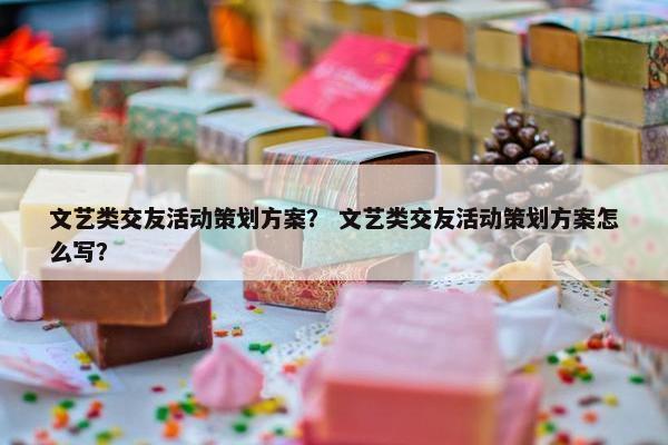 文艺类交友活动策划方案？ 文艺类交友活动策划方案怎么写？