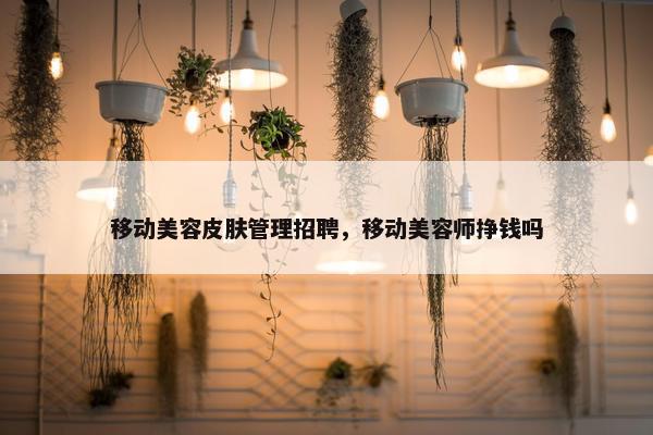 移动美容皮肤管理招聘，移动美容师挣钱吗