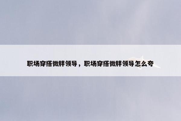职场穿搭微胖领导，职场穿搭微胖领导怎么夸