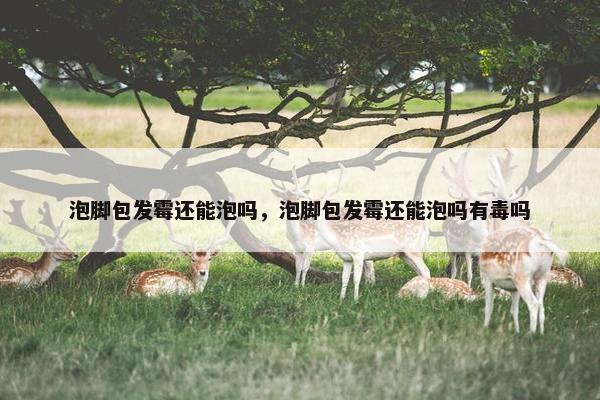 泡脚包发霉还能泡吗，泡脚包发霉还能泡吗有毒吗