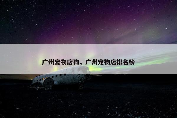 广州宠物店狗，广州宠物店排名榜