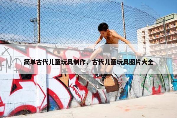 简单古代儿童玩具制作，古代儿童玩具图片大全