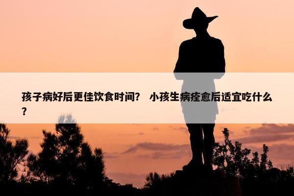 孩子病好后更佳饮食时间？ 小孩生病痊愈后适宜吃什么？