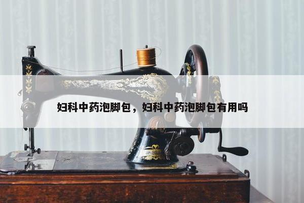 妇科中药泡脚包，妇科中药泡脚包有用吗