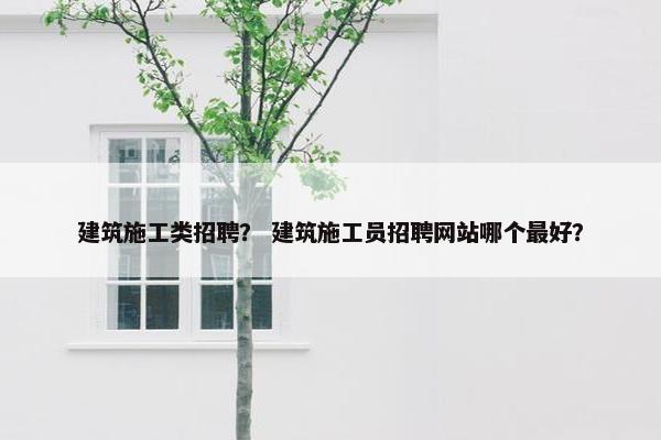 建筑施工类招聘？ 建筑施工员招聘网站哪个最好？