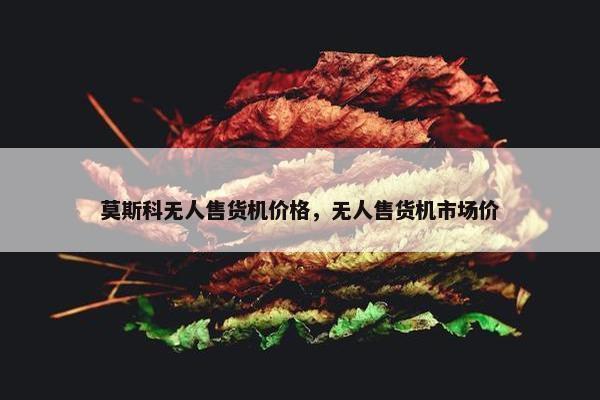 莫斯科无人售货机价格，无人售货机市场价