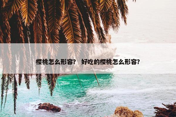 樱桃怎么形容？ 好吃的樱桃怎么形容？