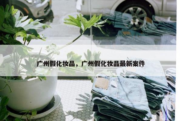 广州假化妆品，广州假化妆品最新案件