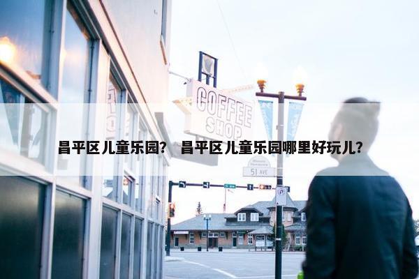 昌平区儿童乐园？ 昌平区儿童乐园哪里好玩儿？
