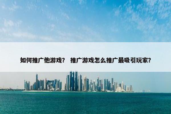 如何推广他游戏？ 推广游戏怎么推广最吸引玩家？