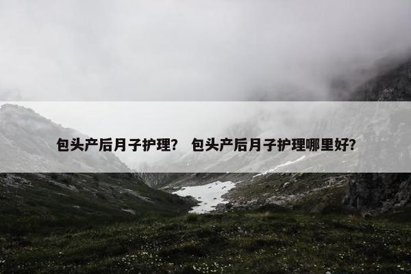 包头产后月子护理？ 包头产后月子护理哪里好？