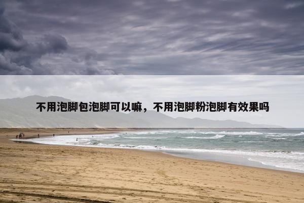 不用泡脚包泡脚可以嘛，不用泡脚粉泡脚有效果吗