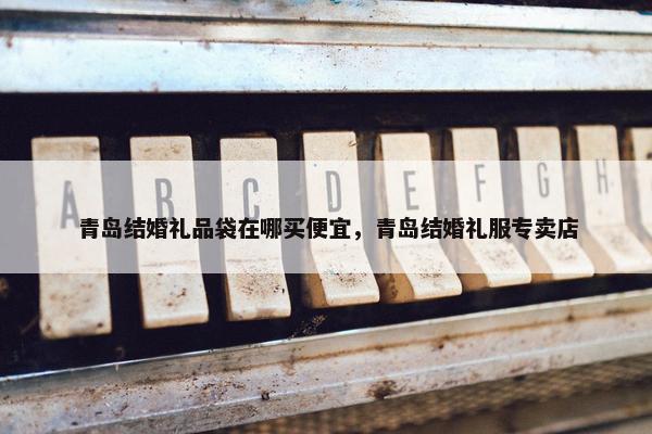 青岛结婚礼品袋在哪买便宜，青岛结婚礼服专卖店