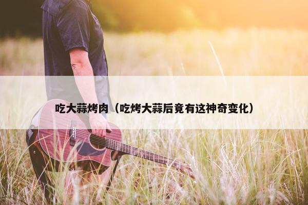 吃大蒜烤肉（吃烤大蒜后竟有这神奇变化）