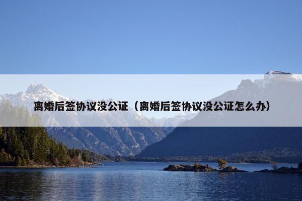 离婚后签协议没公证（离婚后签协议没公证怎么办）