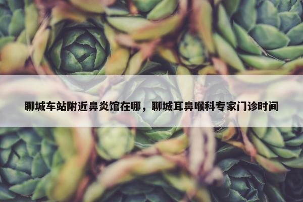 聊城车站附近鼻炎馆在哪，聊城耳鼻喉科专家门诊时间