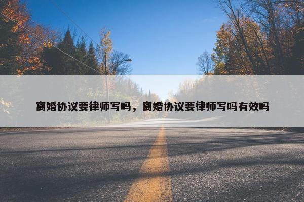 离婚协议要律师写吗，离婚协议要律师写吗有效吗