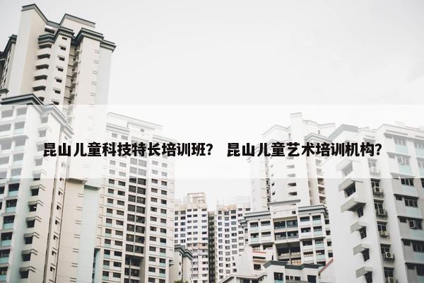 昆山儿童科技特长培训班？ 昆山儿童艺术培训机构？