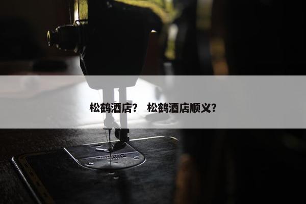松鹤酒店？ 松鹤酒店顺义？