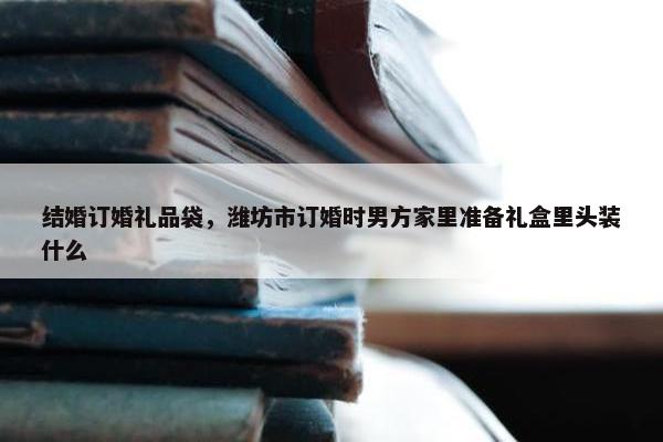 结婚订婚礼品袋，潍坊市订婚时男方家里准备礼盒里头装什么